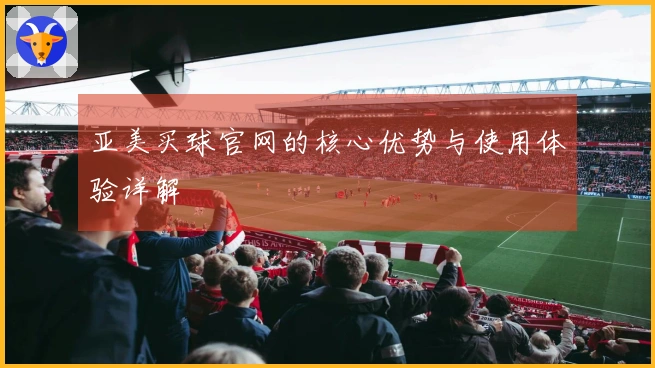 亚美买球官网的核心优势与使用体验详解