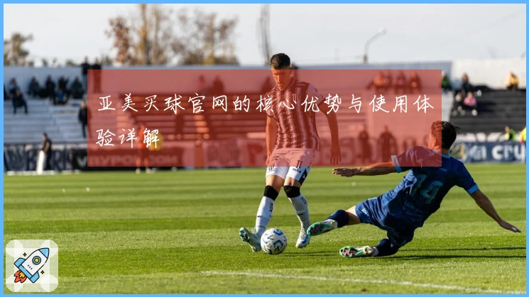 亚美买球官网的核心优势与使用体验详解