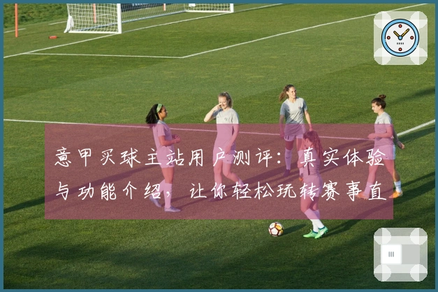 意甲买球主站用户测评：真实体验与功能介绍，让你轻松玩转赛事直播