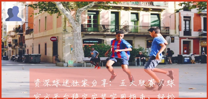 资深球迷独家分享：五大联赛买球官方平台稳定安装实用指南，轻松开启精彩赛事观看体验